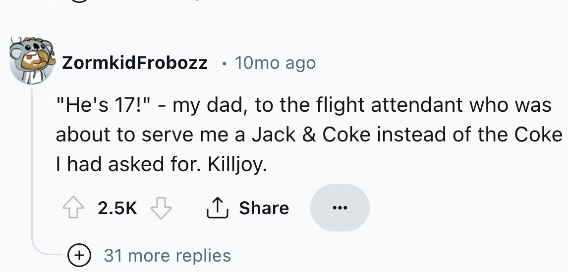 screenshot - ZormkidFrobozz 10mo ago "He's 17!" my dad, to the flight attendant who was about to serve me a Jack & Coke instead of the Coke I had asked for. Killjoy. 31 more replies
